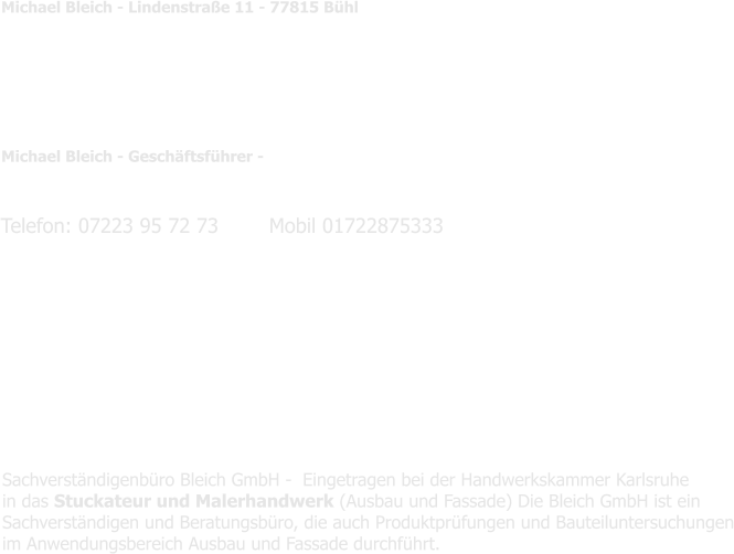 Michael Bleich - Lindenstraße 11 - 77815 Bühl   Öffentlich bestellter und vereidigter Sachverständige für das Stukateurhandwerk diese umfasst u.a. Ausbau und Fassade, Trockenbau, Abdichtung, Fliesen,  Beschichtung  Bestellungskammer: Handwerkskammer Karlsruhe   Michael Bleich - Geschäftsführer -     Mail     : michael@bleich.info Geschäftsführende Gesellschaft:   Bleich GmbH  Sachverständigen- und Beratungsbüro Lindenstraße 11 - 77815 Bühl   Eingetragen beim:  AG Mannheim 210/779 UST IDN              :  DE 213365644    Telefon: 07223 95 72 73        Mobil 01722875333  Sachverständigenbüro Bleich GmbH -  Eingetragen bei der Handwerkskammer Karlsruhe  in das Stuckateur und Malerhandwerk (Ausbau und Fassade) Die Bleich GmbH ist ein  Sachverständigen und Beratungsbüro, die auch Produktprüfungen und Bauteiluntersuchungen im Anwendungsbereich Ausbau und Fassade durchführt.
