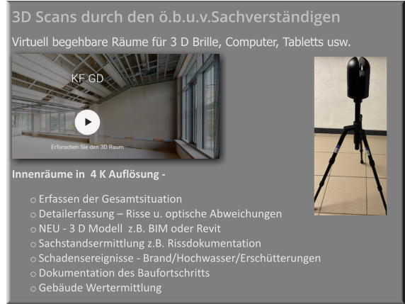 Innenräume in  4 K Auflösung -    o	Erfassen der Gesamtsituation  o	Detailerfassung – Risse u. optische Abweichungen  o	NEU - 3 D Modell  z.B. BIM oder Revit   o	Sachstandsermittlung z.B. Rissdokumentation o	Schadensereignisse - Brand/Hochwasser/Erschütterungen  o	Dokumentation des Baufortschritts  o	Gebäude Wertermittlung  3D Scans durch den ö.b.u.v.Sachverständigen     Virtuell begehbare Räume für 3 D Brille, Computer, Tabletts usw.