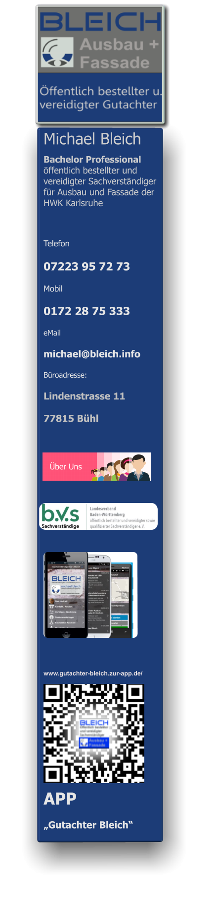 Michael Bleich                        Bachelor Professional  öffentlich bestellter und vereidigter Sachverständiger für Ausbau und Fassade der HWK Karlsruhe    Telefon  07223 95 72 73 Mobil  0172 28 75 333 eMail michael@bleich.info Büroadresse: Lindenstrasse 11  77815 Bühl    Über Uns  APP  „Gutachter Bleich“ www.gutachter-bleich.zur-app.de/