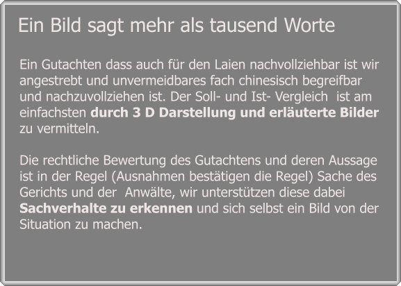 Ein Gutachten dass auch für den Laien nachvollziehbar ist wir angestrebt und unvermeidbares fach chinesisch begreifbar  und nachzuvollziehen ist. Der Soll- und Ist- Vergleich  ist am einfachsten durch 3 D Darstellung und erläuterte Bilder zu vermitteln.  Die rechtliche Bewertung des Gutachtens und deren Aussage ist in der Regel (Ausnahmen bestätigen die Regel) Sache des Gerichts und der  Anwälte, wir unterstützen diese dabei Sachverhalte zu erkennen und sich selbst ein Bild von der Situation zu machen.  Ein Bild sagt mehr als tausend Worte