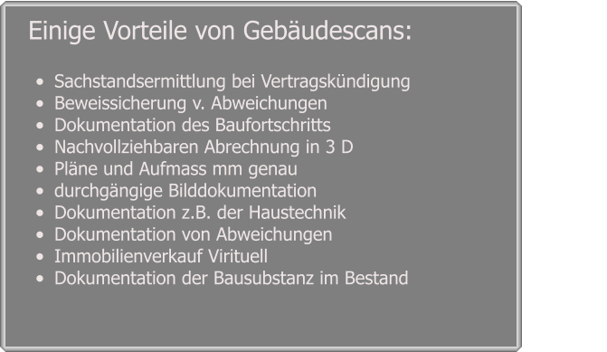 •	Sachstandsermittlung bei Vertragskündigung •	Beweissicherung v. Abweichungen •	Dokumentation des Baufortschritts  •	Nachvollziehbaren Abrechnung in 3 D  •	Pläne und Aufmass mm genau •	durchgängige Bilddokumentation •	Dokumentation z.B. der Haustechnik •	Dokumentation von Abweichungen  •	Immobilienverkauf Virituell  •	Dokumentation der Bausubstanz im Bestand      Einige Vorteile von Gebäudescans: